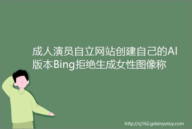 成人演员自立网站创建自己的AI版本Bing拒绝生成女性图像称她们ldquo不安全rdquo